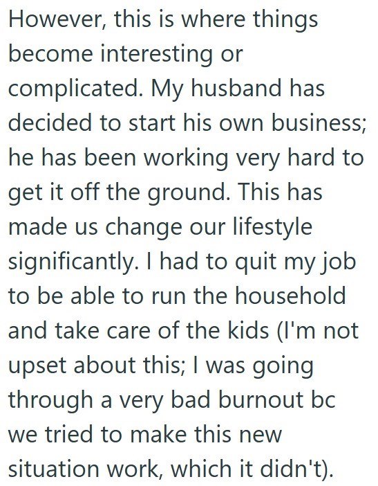However, this is where things become interesting or complicated. My husband has decided to start his own business; he has been working very hard to get it off the ground. This has made us change our lifestyle significantly. I had to quit my job to be able to run the household and take care of the kids (I'm not upset about this; I was going through a very bad burnout bc we tried to make this new situation work, which it didn't). 