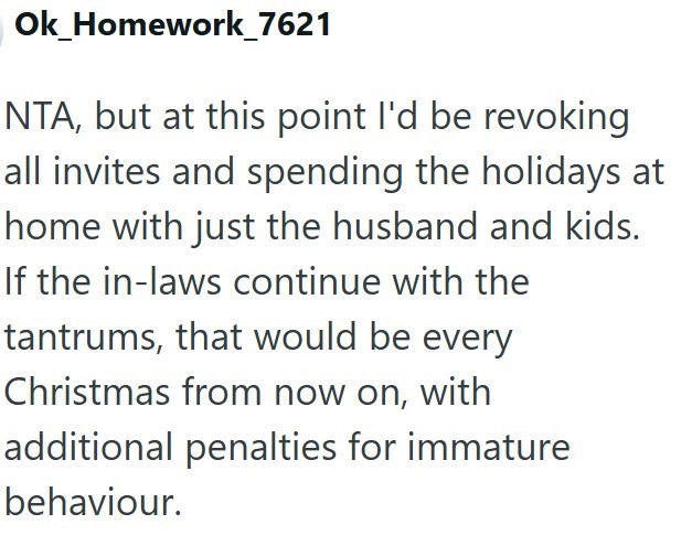 Ok_Homework_7621 NTA, but at this point I'd be revoking all invites and spending the holidays at home with just the husband and kids. If the in-laws continue with the tantrums, that would be every Christmas from now on, with additional penalties for immature behaviour.