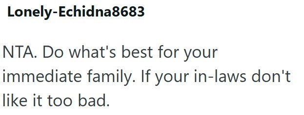 Lonely-Echidna8683 NTA. Do what's best for your immediate family. If your in-laws don't like it too bad.