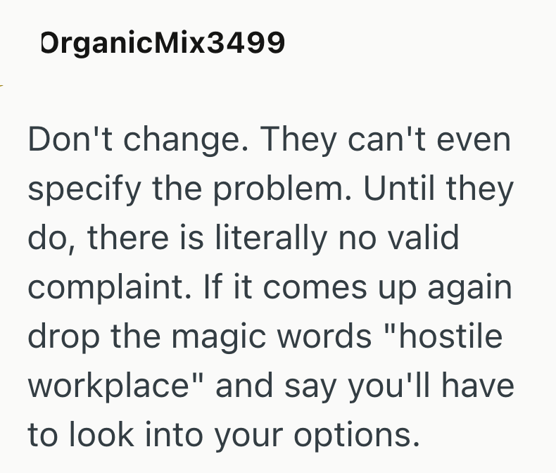 OrganicMix3499 Don't change. They can't even specify the problem. Until they do, there is literally no valid complaint. If it comes up again drop the magic words "hostile workplace" and say you'll have to look into your options.