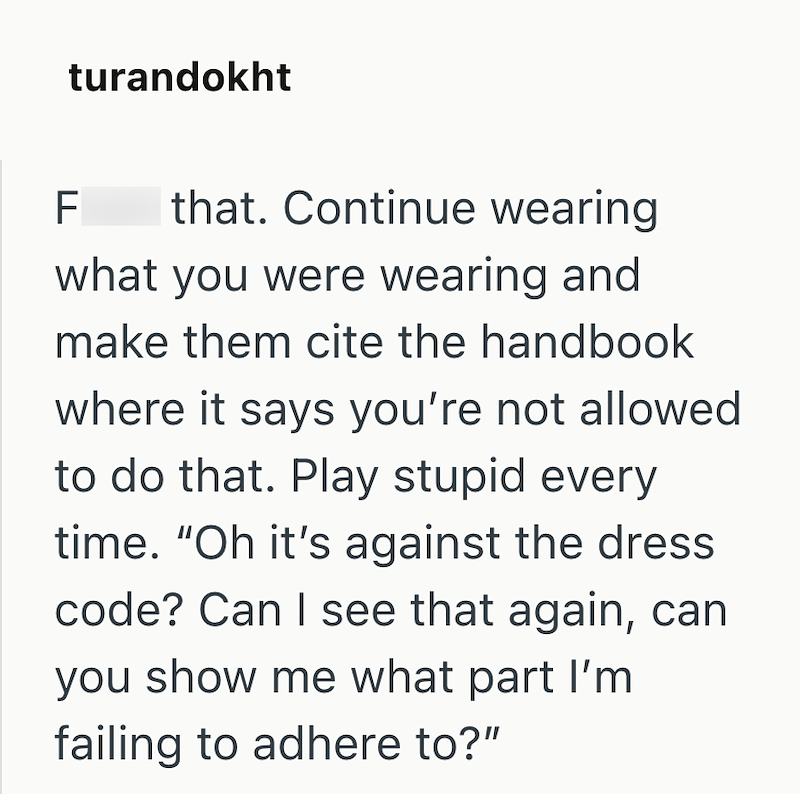 turandokht F that. Continue wearing what you were wearing and make them cite the handbook where it says you're not allowed to do that. Play stupid every time. "Oh it's against the dress code? Can I see that again, can you show me what part I'm failing to adhere to?"