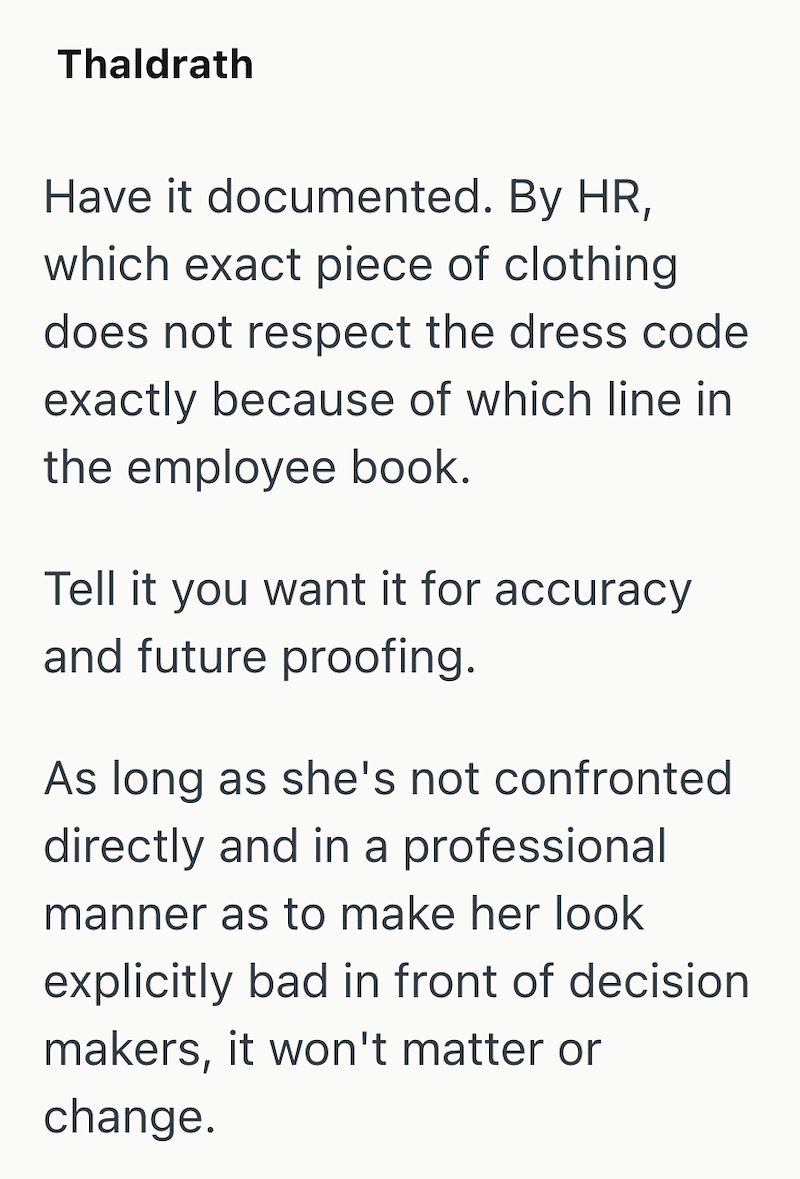 Thaldrath Have it documented. By HR, which exact piece of clothing does not respect the dress code exactly because of which line in the employee book. Tell it you want it for accuracy and future proofing. As long as she's not confronted directly and in a professional manner as to make her look explicitly bad in front of decision makers, it won't matter or change.