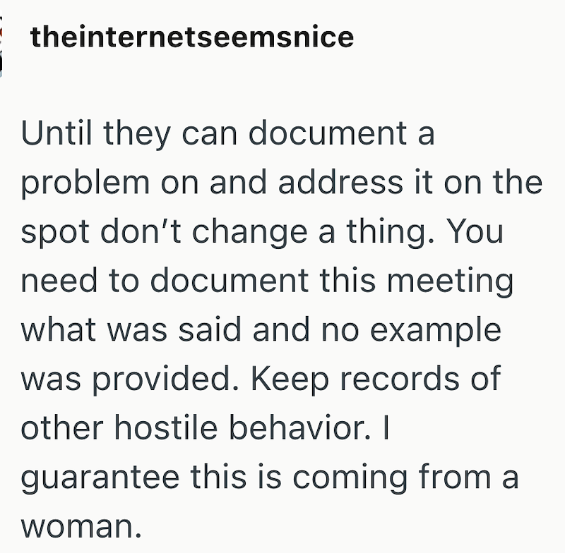 theinternetseemsnice Until they can document a problem on and address it on the spot don't change a thing. You need to document this meeting what was said and no example was provided. Keep records of other hostile behavior. I guarantee this is coming from a woman.