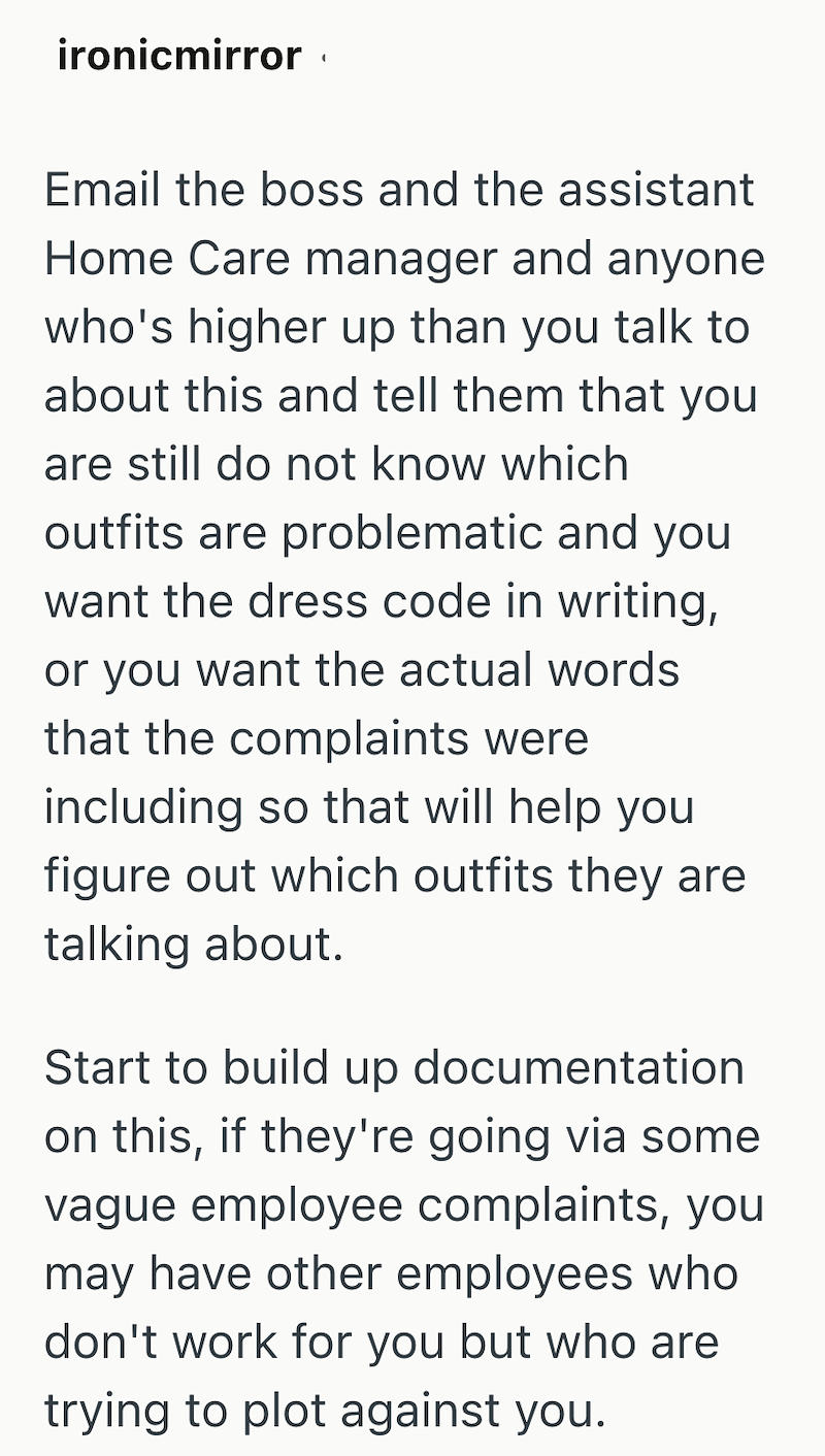 ironicmirror Email the boss and the assistant Home Care manager and anyone who's higher up than you talk to about this and tell them that you are still do not know which outfits are problematic and you want the dress code in writing, or you want the actual words that the complaints were including so that will help you figure out which outfits they are talking about. Start to build up documentation on this, if they're going via some vague employee complaints, you may have other employees who don'