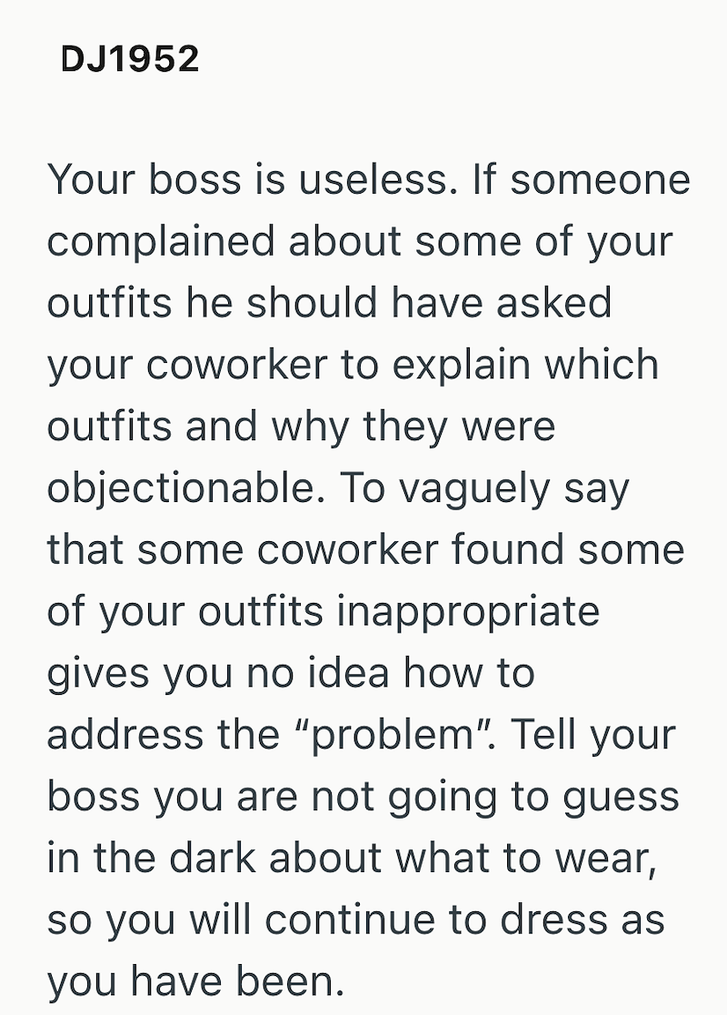 DJ1952 Your boss is useless. If someone complained about some of your outfits he should have asked your coworker to explain which outfits and why they were objectionable. To vaguely say that some coworker found some of your outfits inappropriate gives you no idea how to address the "problem". Tell your boss you are not going to guess in the dark about what to wear, so you will continue to dress as you have been.