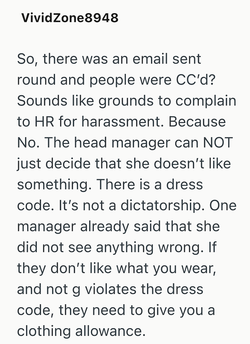 VividZone8948 So, there was an email sent round and people were CC'd? Sounds like grounds to complain to HR for harassment. Because No. The head manager can NOT just decide that she doesn't like something. There is a dress code. It's not a dictatorship. One manager already said that she did not see anything wrong. If they don't like what you wear, and not g violates the dress code, they need to give you a clothing allowance.