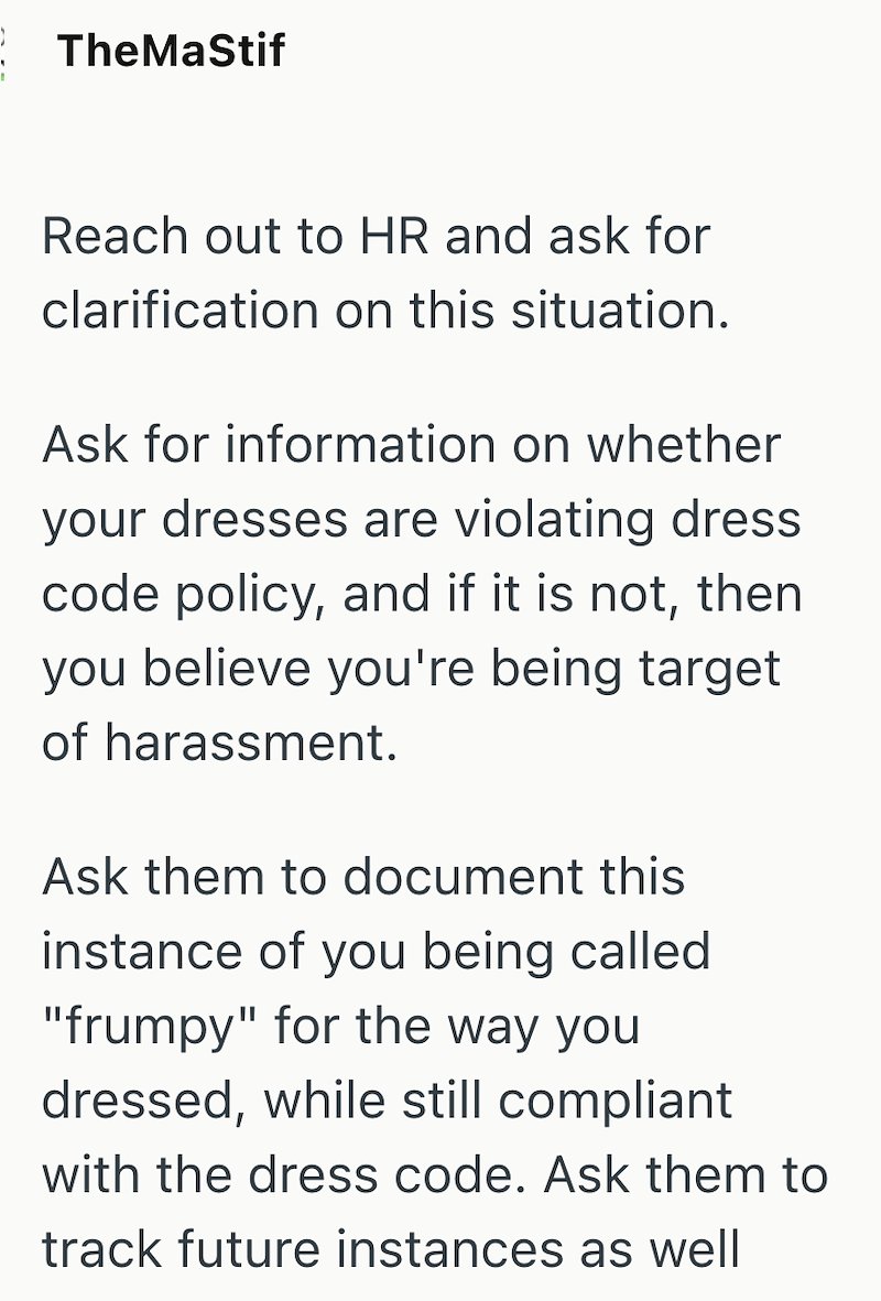 TheMaStif Reach out to HR and ask for clarification on this situation. Ask for information on whether your dresses are violating dress code policy, and if it is not, then you believe you're being target of harassment. Ask them to document this instance of you being called "frumpy" for the way you dressed, while still compliant with the dress code. Ask them to track future instances as well