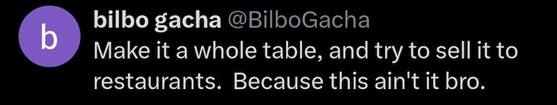 bilbo gacha @BilboGacha b Make it a whole table, and try to sell it to restaurants. Because this ain't it bro.