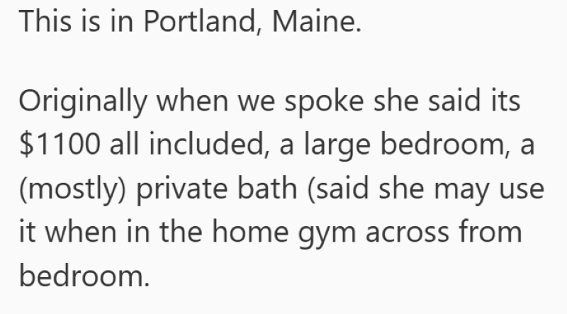 This is in Portland, Maine. Originally when we spoke she said its $1100 all included, a large bedroom, a (mostly) private bath (said she may use it when in the home gym across from bedroom.