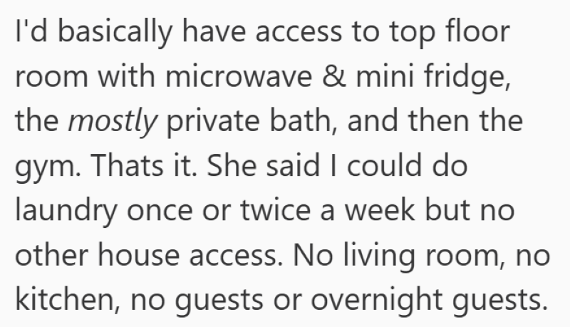 I'd basically have access to top floor room with microwave & mini fridge, the mostly private bath, and then the gym. Thats it. She said I could do laundry once or twice a week but no other house access. No living room, no kitchen, no guests or overnight guests.