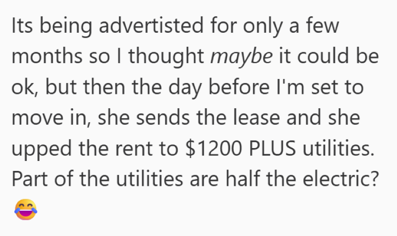 Its being advertisted for only a few months so I thought maybe it could be ok, but then the day before I'm set to move in, she sends the lease and she upped the rent to $1200 PLUS utilities. Part of the utilities are half the electric?