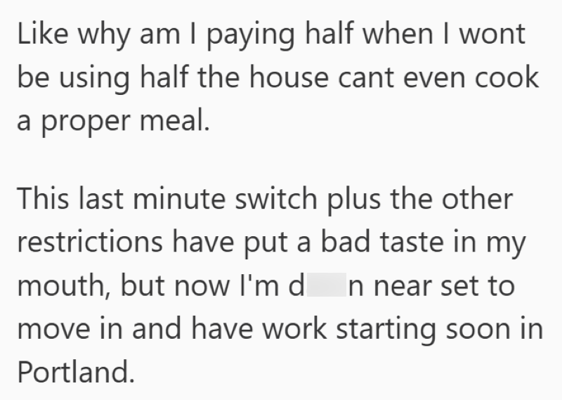 Like why am I paying half when I wont be using half the house cant even cook a proper meal. This last minute switch plus the other restrictions have put a bad taste in my mouth, but now I'm di In near set to move in and have work starting soon in Portland.