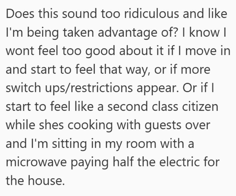 Does this sound too ridiculous and like I'm being taken advantage of? I know I wont feel too good about it if I move in and start to feel that way, or if more switch ups/restrictions appear. Or if I start to feel like a second class citizen while shes cooking with guests over and I'm sitting in my room with a microwave paying half the electric for the house.