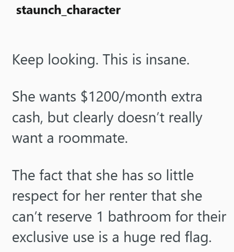 staunch_character Keep looking. This is insane. She wants $1200/month extra cash, but clearly doesn't really want a roommate. The fact that she has so little respect for her renter that she can't reserve 1 bathroom for their exclusive use is a huge red flag.