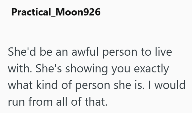 Practical_Moon926 She'd be an awful person to live with. She's showing you exactly what kind of person she is. I would run from all of that.