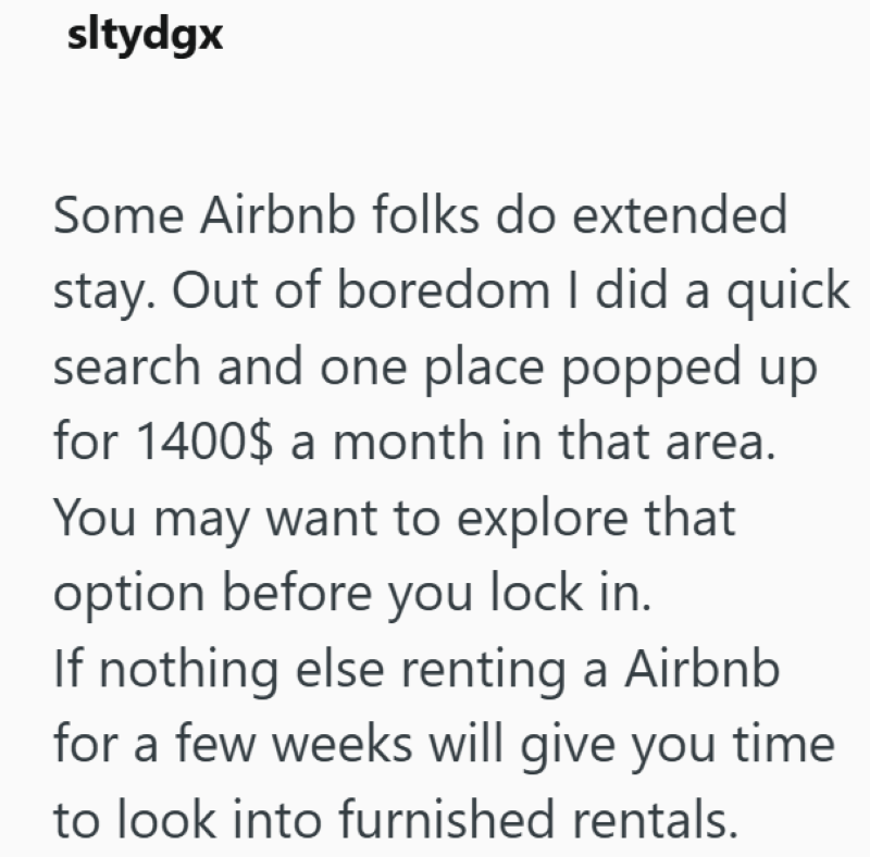sltydgx Some Airbnb folks do extended stay. Out of boredom I did a quick search and one place popped up for 1400$ a month in that area. You may want to explore that option before you lock in. If nothing else renting a Airbnb for a few weeks will give you time to look into furnished rentals.