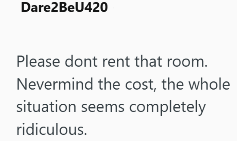 Dare2BeU420 Please dont rent that room. Nevermind the cost, the whole situation seems completely ridiculous.