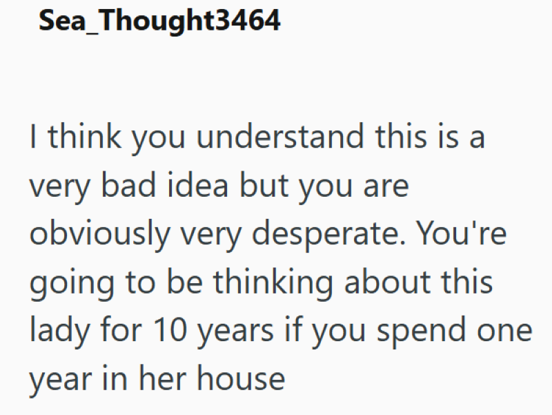 Sea_Thought3464 I think you understand this is a very bad idea but you are obviously very desperate. You're going to be thinking about this lady for 10 years if you spend one year in her house
