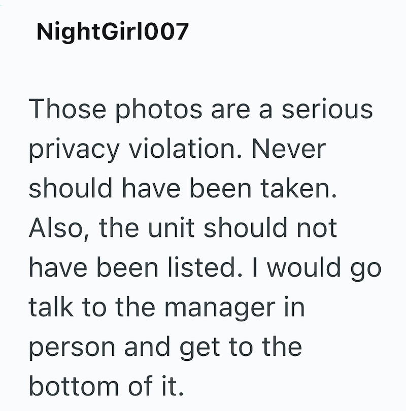 NightGirl007 Those photos are a serious privacy violation. Never should have been taken. Also, the unit should not have been listed. I would go talk to the manager in person and get to the bottom of it.