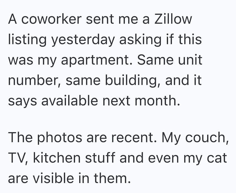 A coworker sent me a Zillow listing yesterday asking if this was my apartment. Same unit number, same building, and it says available next month. The photos are recent. My couch, TV, kitchen stuff and even my cat are visible in them.