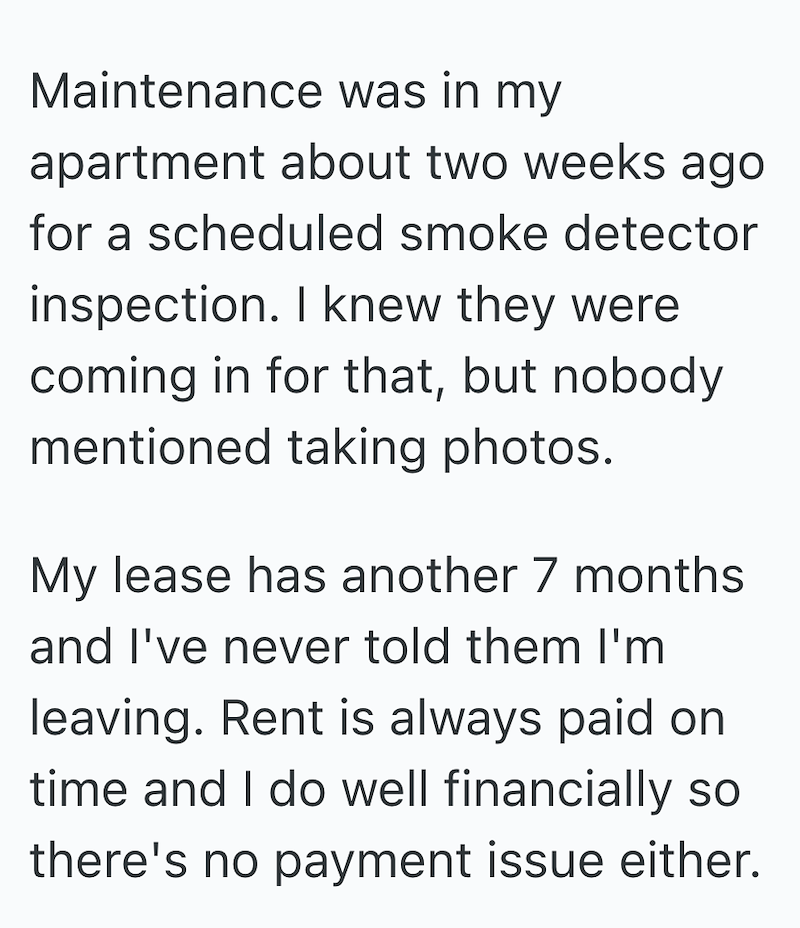 Maintenance was in my apartment about two weeks ago for a scheduled smoke detector inspection. I knew they were coming in for that, but nobody mentioned taking photos. My lease has another 7 months and I've never told them I'm leaving. Rent is always paid on time and I do well financially so there's no payment issue either.