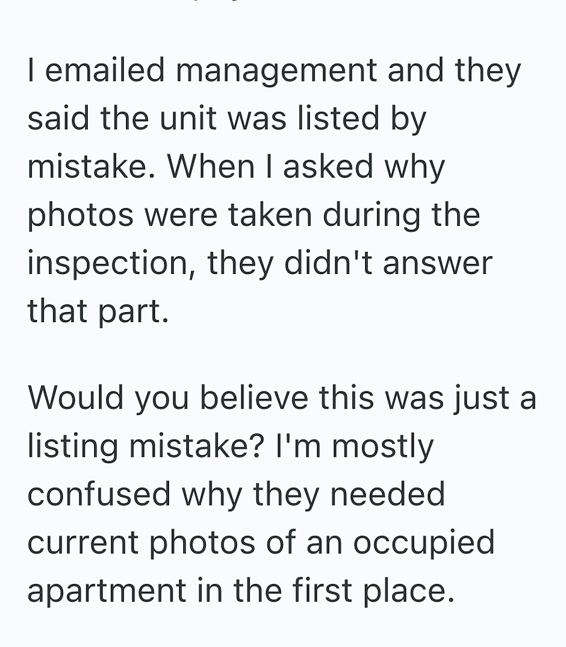 I emailed management and they said the unit was listed by mistake. When I asked why photos were taken during the inspection, they didn't answer that part. Would you believe this was just a listing mistake? I'm mostly confused why they needed current photos of an occupied apartment in the first place.