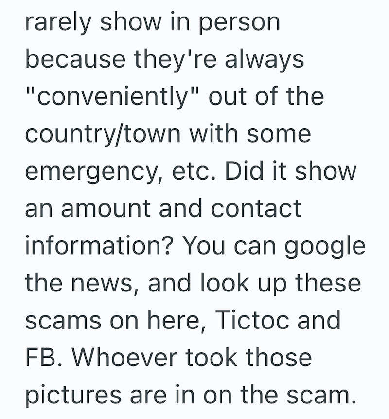 rarely show in person because they're always "conveniently" out of the country/town with some emergency, etc. Did it show an amount and contact information? You can google the news, and look up these scams on here, Tictoc and FB. Whoever took those pictures are in on the scam.