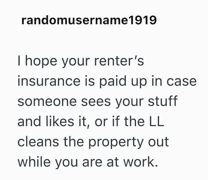 randomusername1919 I hope your renter's insurance is paid up in case someone sees your stuff and likes it, or if the LL cleans the property out while you are at work.