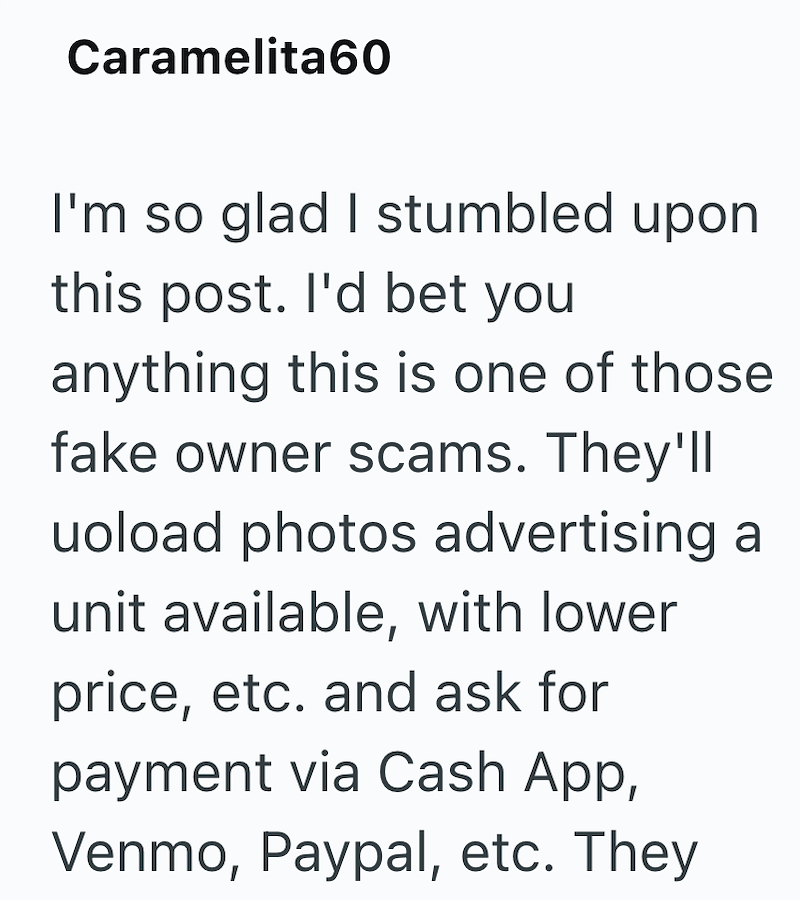 Caramelita60 I'm so glad I stumbled upon this post. I'd bet you anything this is one of those fake owner scams. They'll uoload photos advertising a unit available, with lower price, etc. and ask for payment via Cash App, Venmo, Paypal, etc. They