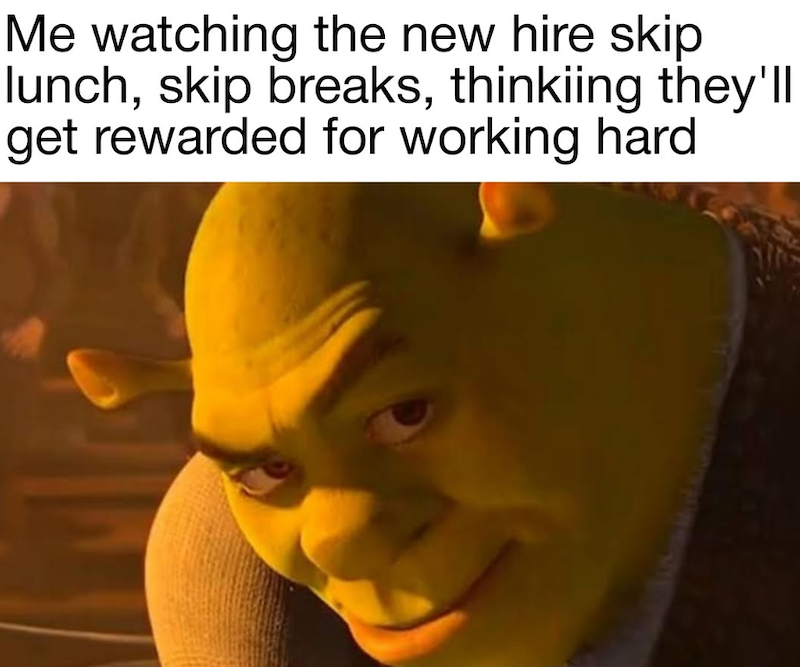 Me watching the new hire skip lunch, skip breaks, thinkiing they'll get rewarded for working hard