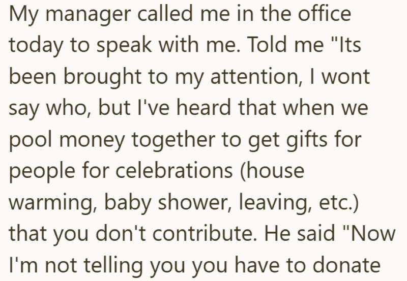 My manager called me in the office today to speak with me. Told me "Its been brought to my attention, I wont say who, but I've heard that when we pool money together to get gifts for people for celebrations (house warming, baby shower, leaving, etc.) that you don't contribute. He said "Now I'm not telling you you have to donate