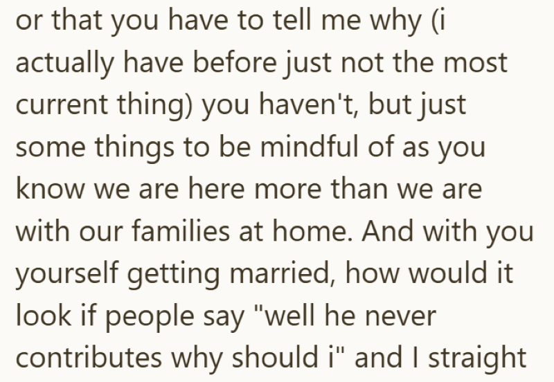 or that you have to tell me why (i actually have before just not the most current thing) you haven't, but just some things to be mindful of as you know we are here more than we are with our families at home. And with you yourself getting married, how would it look if people say "well he never contributes why should i" and I straight