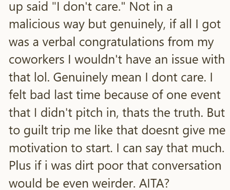 up said "I don't care." Not in a malicious way but genuinely, if all I got was a verbal congratulations from my coworkers I wouldn't have an issue with that lol. Genuinely mean I dont care. I felt bad last time because of one event that I didn't pitch in, thats the truth. But to guilt trip me like that doesnt give me motivation to start. I can say that much. Plus if i was dirt poor that conversation would be even weirder. AITA?