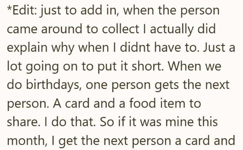 *Edit: just to add in, when the person came around to collect I actually did explain why when I didnt have to. Just a lot going on to put it short. When we do birthdays, one person gets the next person. A card and a food item to share. I do that. So if it was mine this month, I get the next person a card and