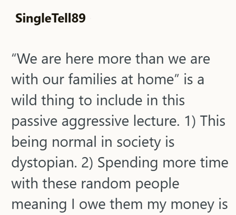Single Tell89 "We are here more than we are with our families at home" is a wild thing to include in this passive aggressive lecture. 1) This being normal in society is dystopian. 2) Spending more time with these random people meaning I owe them my money is