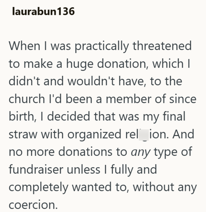 laurabun136 When I was practically threatened to make a huge donation, which I didn't and wouldn't have, to the church I'd been a member of since birth, I decided that was my final straw with organized rel_ion. And no more donations to any type of fundraiser unless I fully and completely wanted to, without any coercion.