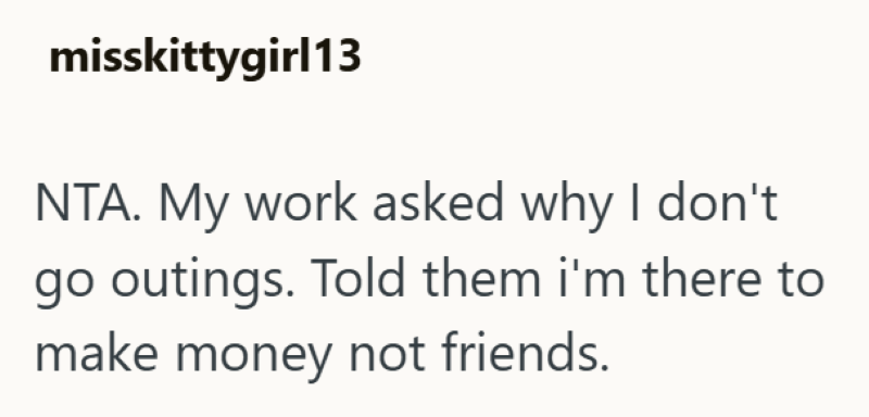 misskittygirl13 NTA. My work asked why I don't go outings. Told them i'm there to make money not friends.