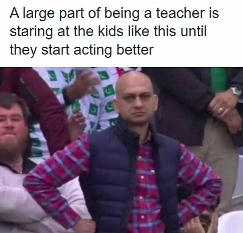 A large part of being a teacher is staring at the kids like this until they start acting better C