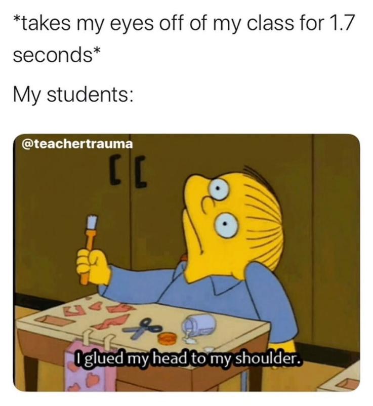 *takes my eyes off of my class for 1.7 seconds* My students: @teachertrauma CC 5 Iglued my head to my shoulder.