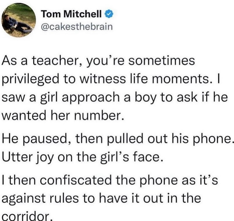 Tom Mitchell @cakesthebrain As a teacher, you're sometimes privileged to witness life moments. I saw a girl approach a boy to ask if he wanted her number. He paused, then pulled out his phone. Utter joy on the girl's face. I then confiscated the phone as it's against rules to have it out in the corridor.