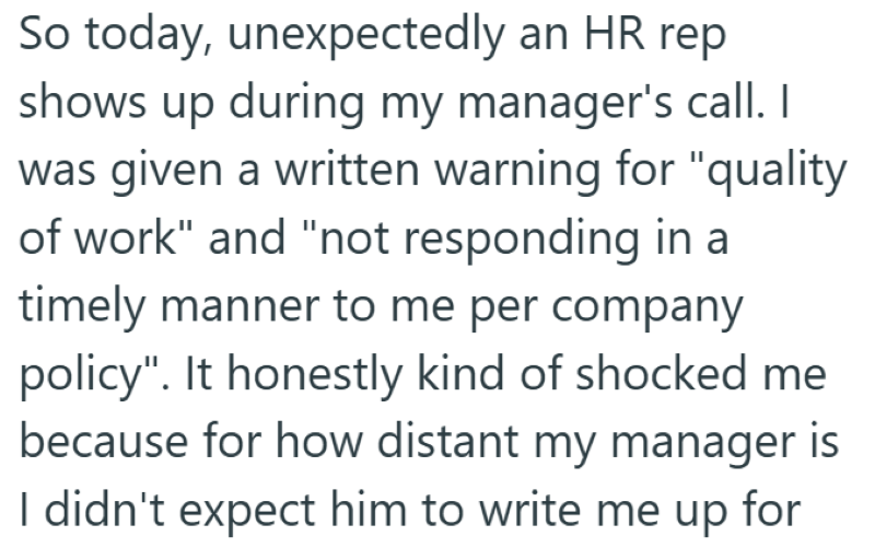 So today, unexpectedly an HR rep shows up during my manager's call. I was given a written warning for "quality of work" and "not responding in a timely manner to me per company policy". It honestly kind of shocked me because for how distant my manager is I didn't expect him to write me up for