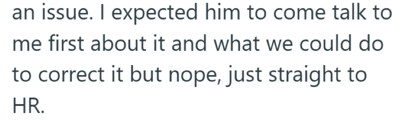 an issue. I expected him to come talk to me first about it and what we could do to correct it but nope, just straight to HR.