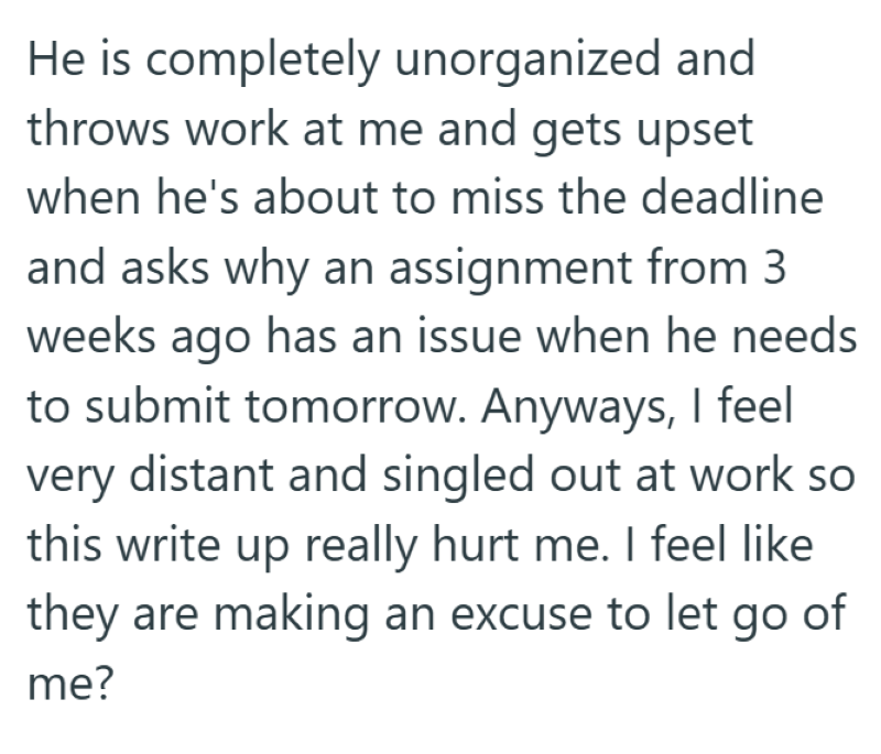 He is completely unorganized and throws work at me and gets upset when he's about to miss the deadline and asks why an assignment from 3 weeks ago has an issue when he needs to submit tomorrow. Anyways, I feel very distant and singled out at work so this write up really hurt me. I feel like they are making an excuse to let go of me?