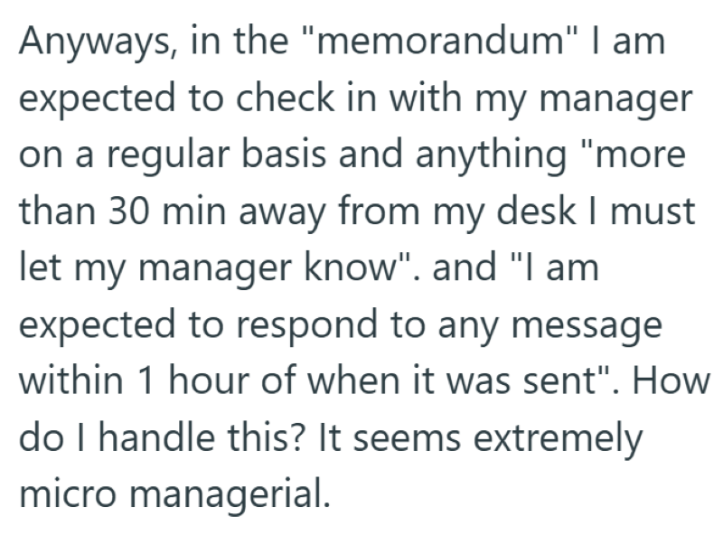 Anyways, in the "memorandum" I am expected to check in with my manager on a regular basis and anything "more than 30 min away from my desk I must let my manager know". and "I am expected to respond to any message within 1 hour of when it was sent". How do I handle this? It seems extremely micro managerial.