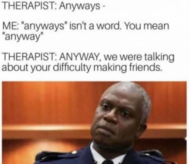 THERAPIST: Anyways- ME: "anyways" isn't a word. You mean "anyway" THERAPIST: ANYWAY, we were talking about your difficulty making friends.