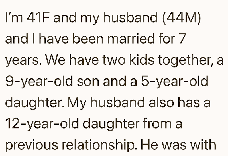 I'm 41F and my husband (44M) and I have been married for 7 years. We have two kids together, a 9-year-old son and a 5-year-old daughter. My husband also has a 12-year-old daughter from a previous relationship. He was with