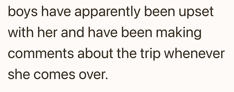 boys have apparently been upset with her and have been making comments about the trip whenever she comes over.
