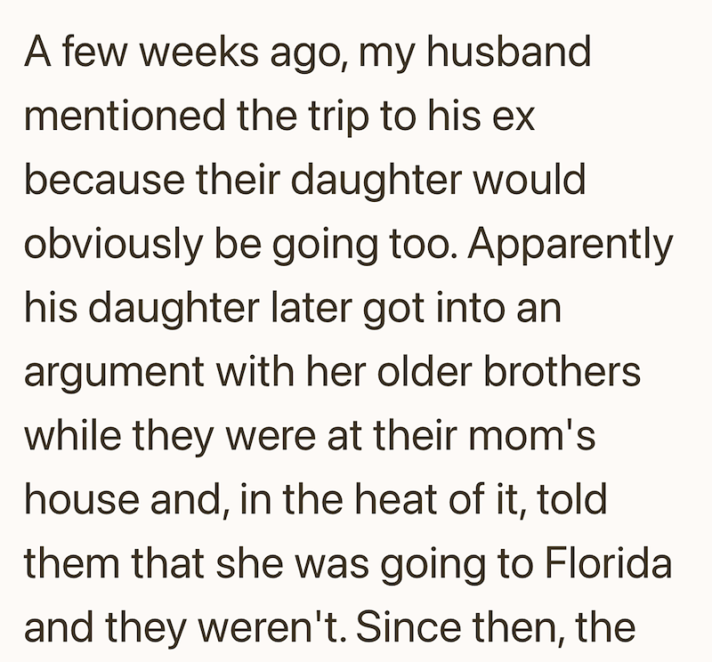 A few weeks ago, my husband mentioned the trip to his ex because their daughter would obviously be going too. Apparently his daughter later got into an argument with her older brothers while they were at their mom's house and, in the heat of it, told them that she was going to Florida and they weren't. Since then, the