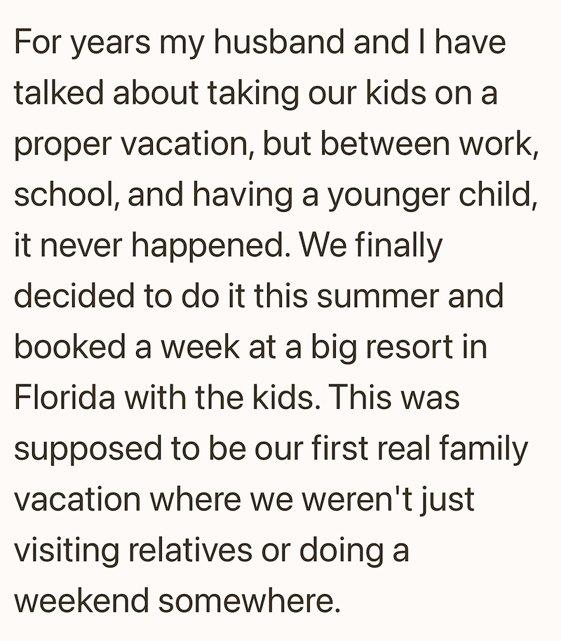 For years my husband and I have talked about taking our kids on a proper vacation, but between work, school, and having a younger child, it never happened. We finally decided to do it this summer and booked a week at a big resort in Florida with the kids. This was supposed to be our first real family vacation where we weren't just visiting relatives or doing a weekend somewhere.
