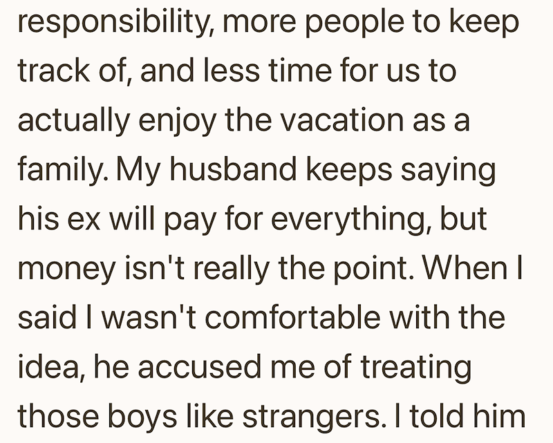 responsibility, more people to keep track of, and less time for us to actually enjoy the vacation as a family. My husband keeps saying his ex will pay for everything, but money isn't really the point. When I said I wasn't comfortable with the idea, he accused me of treating those boys like strangers. I told him